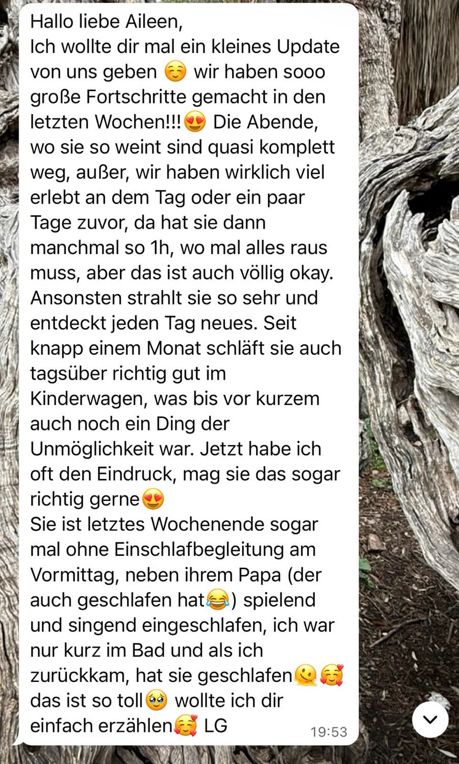 Nachricht an Aileen: &bdquo;Wir haben so große Fortschritte gemacht in den letzten Wochen. Die Abende, wo sie so weint, sind quasi komplett weg. Seit knapp einem Monat schläft sie auch tagsüber richtig gut im Kinderwagen, was bis vor kurzem ein Ding der Unmöglichkeit war.&ldquo;