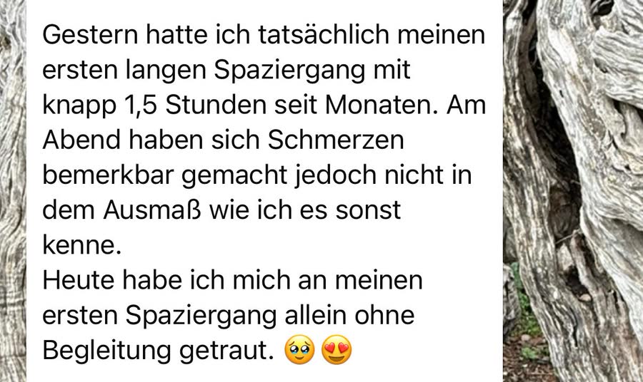 Nachricht an Aileen: &bdquo;Gestern hatte ich meinen ersten langen Spaziergang mit knapp 1,5 Stunden seit Monaten. Am Abend haben sich Schmerzen bemerkbar gemacht, jedoch nicht in dem Ausmaß wie ich es sonst kenne.&ldquo;